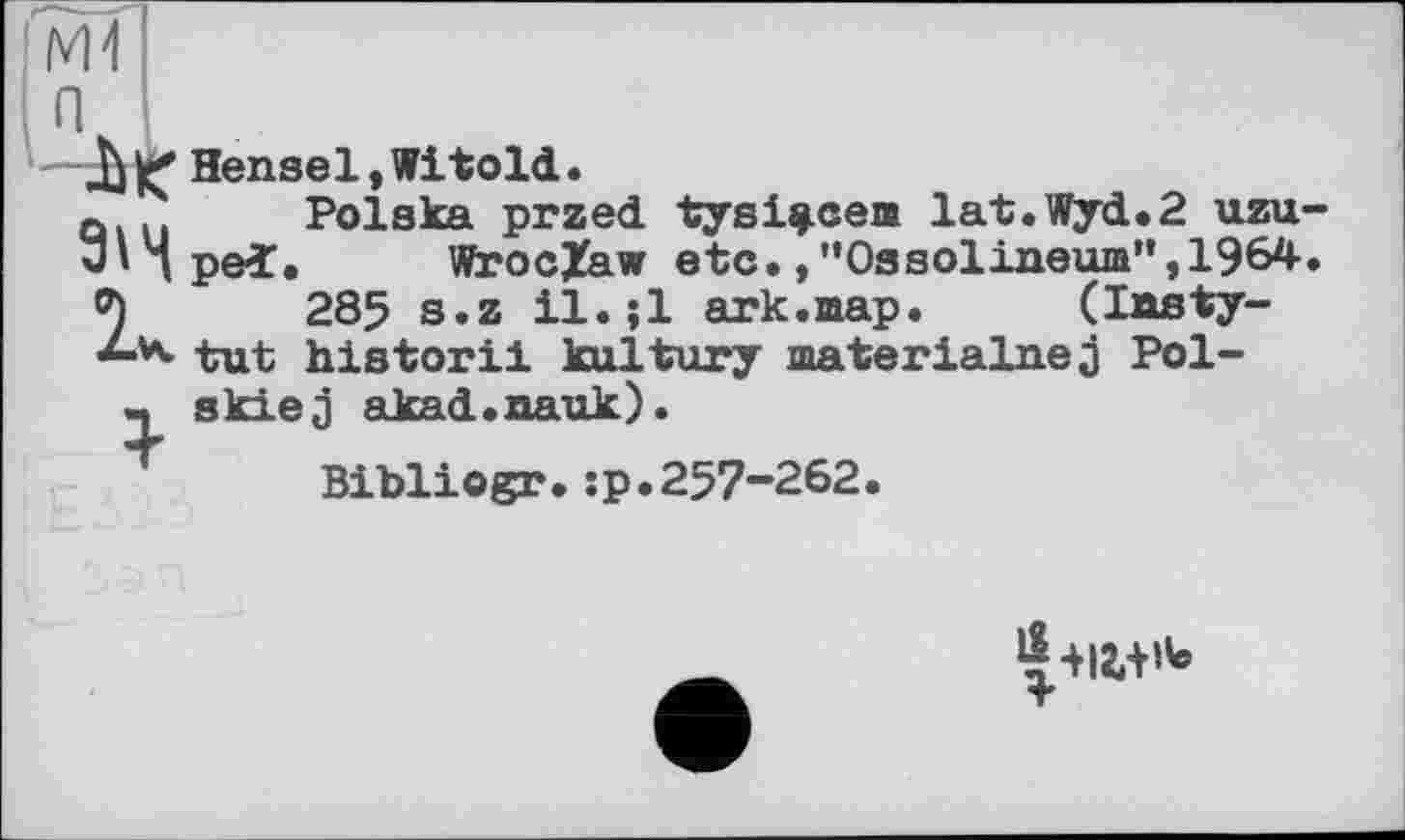 ﻿ДЖ Hensel,Witold.
Q... Polska przed tysi^cem lat.Wyd.2 uzu З'дреї. Wroclaw etc.,”Ossolineum”,1964 2	285 s.z il.;l ark.шар.	(Insty-
K tut historii kultury materialnejj Pol-ч skiej akad.nauk).
Bibliogr.;p.257-262.
